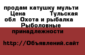 продам катушку мульти  › Цена ­ 5 350 - Тульская обл. Охота и рыбалка » Рыболовные принадлежности   